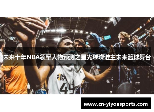 未来十年NBA领军人物预测之星光璀璨谁主未来篮球舞台
