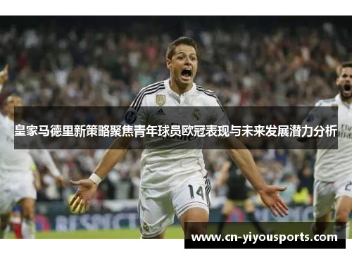 皇家马德里新策略聚焦青年球员欧冠表现与未来发展潜力分析