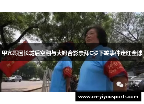 甲亢哥因长城后空翻与大妈合影崇拜C罗下跪事件走红全球