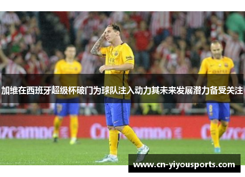 加维在西班牙超级杯破门为球队注入动力其未来发展潜力备受关注